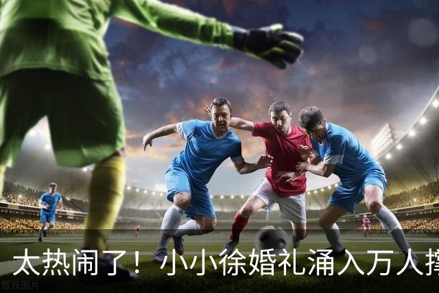 太热闹了！小小徐婚礼涌入万人撑场，多部门出动，新娘一语看透人品