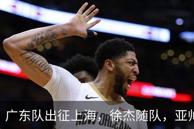 广东队出征上海，徐杰随队，亚帅心情好，焦泊乔阿祖布克迎来考验