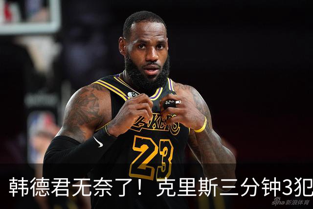韩德君无奈了！克里斯三分钟3犯&三节仅4分钟犯满 上场刚被罚5万