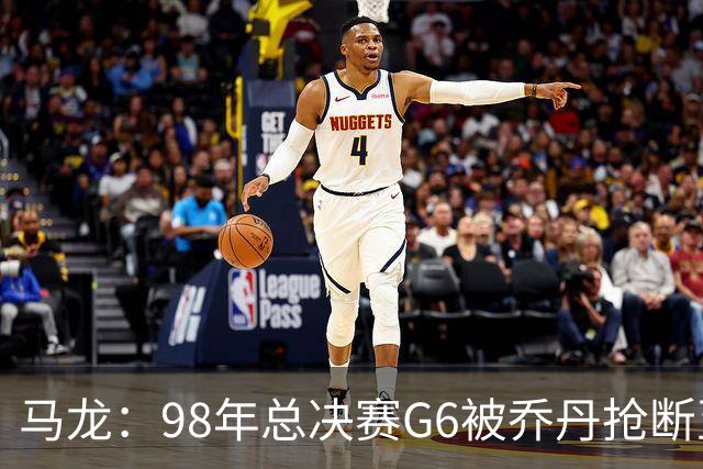 马龙：98年总决赛G6被乔丹抢断至今难忘 他总能完成球队需要的事